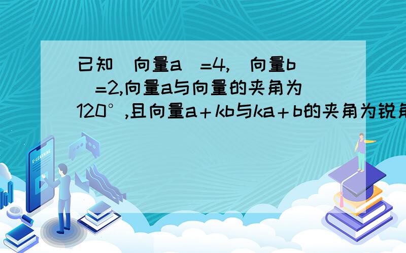 已知|向量a|=4,|向量b|=2,向量a与向量的夹角为120°,且向量a＋kb与ka＋b的夹角为锐角求实数k的取值范围