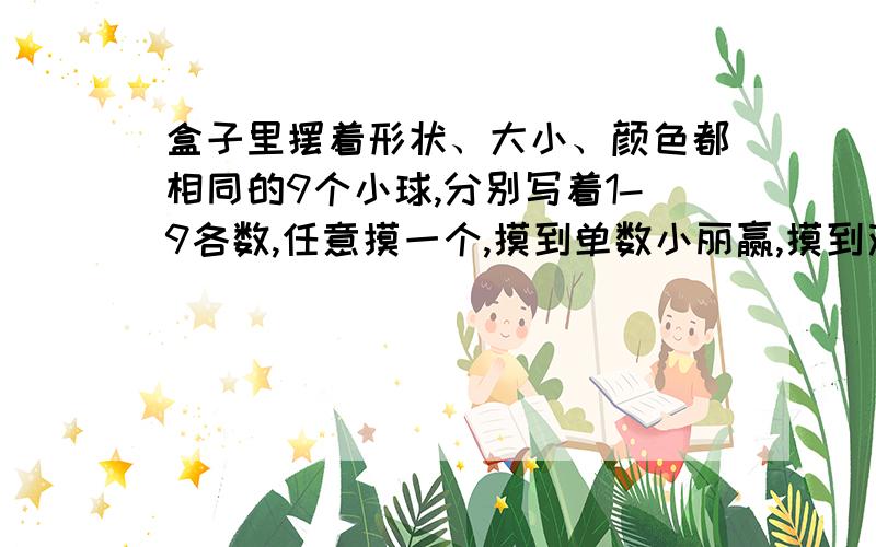 盒子里摆着形状、大小、颜色都相同的9个小球,分别写着1-9各数,任意摸一个,摸到单数小丽赢,摸到双数小刚赢.（1）这个游戏公平吗?