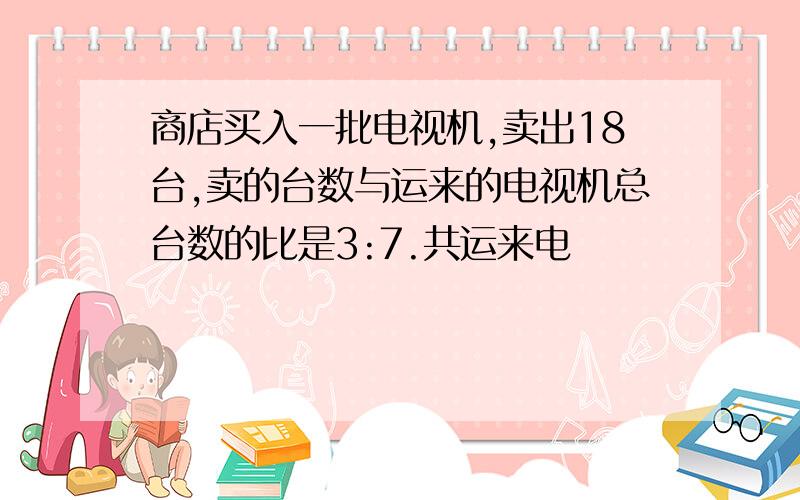 商店买入一批电视机,卖出18台,卖的台数与运来的电视机总台数的比是3:7.共运来电