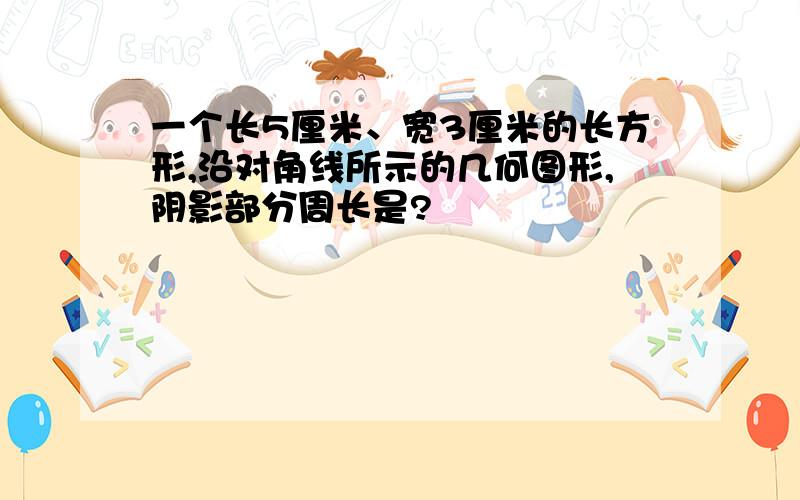 一个长5厘米、宽3厘米的长方形,沿对角线所示的几何图形,阴影部分周长是?