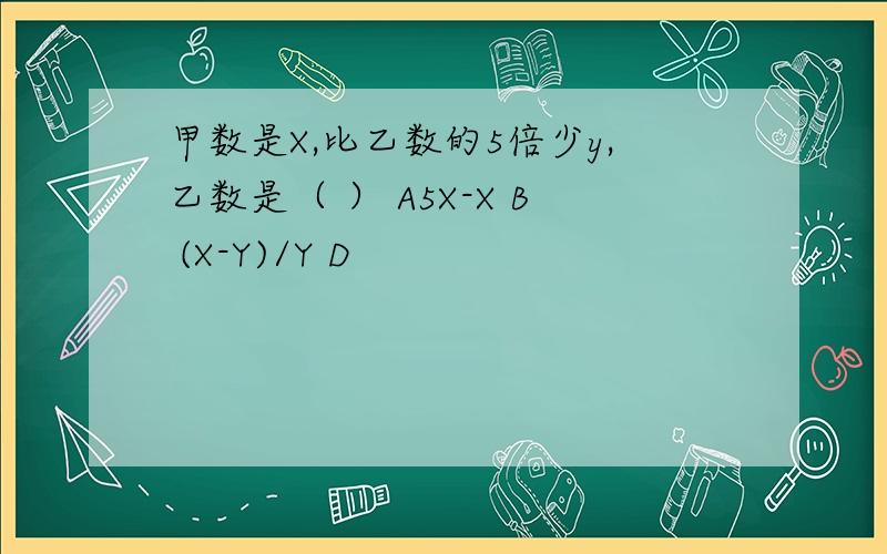 甲数是X,比乙数的5倍少y,乙数是（ ） A5X-X B (X-Y)/Y D