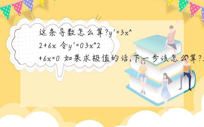 这条导数怎么算?y'=3x^2+6x 令y'=03x^2+6x=0 如果求极值的话,下一步该怎么算?3x^2+6x=0