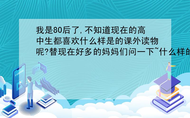 我是80后了,不知道现在的高中生都喜欢什么样是的课外读物呢?替现在好多的妈妈们问一下~什么样的书是积极的、吸引人的.