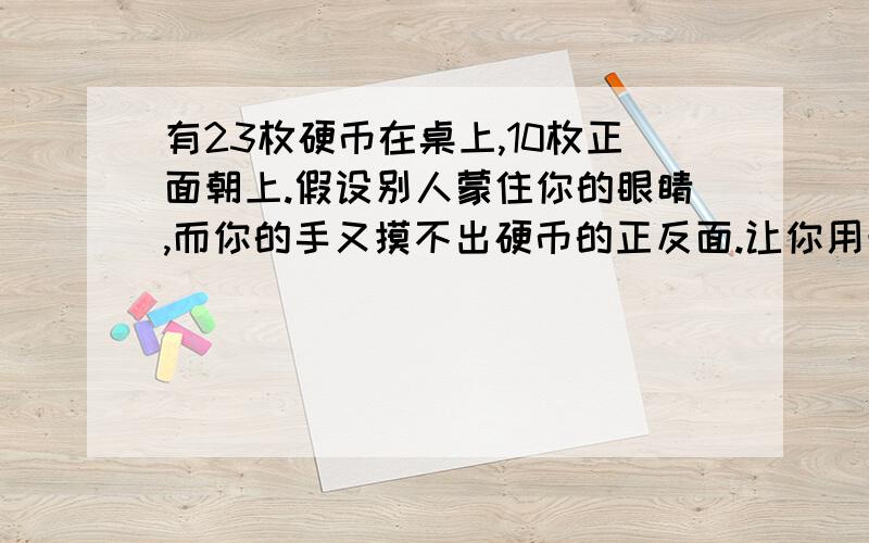 有23枚硬币在桌上,10枚正面朝上.假设别人蒙住你的眼睛,而你的手又摸不出硬币的正反面.让你用最好的方法把这些硬币分成两堆,每堆正面朝上的个数相同.