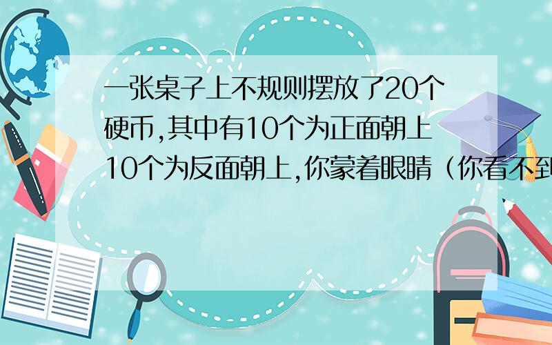 一张桌子上不规则摆放了20个硬币,其中有10个为正面朝上10个为反面朝上,你蒙着眼睛（你看不到硬币的正反）并且带上手套（你感受不到硬币的正反）,你可以接触到20个硬币中的任何一个硬