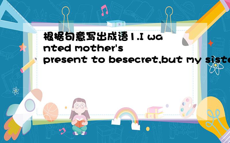 根据句意写出成语1.I wanted mother's present to besecret,but my sister let the cat out of the bag2.He was like a cat in hot bricks before his driving test3.the plan is a dead duck:there is no money.4.My new car goes like a bied.It runs fairly.