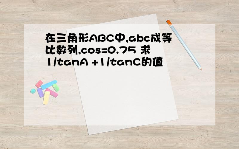 在三角形ABC中,abc成等比数列,cos=0.75 求1/tanA +1/tanC的值