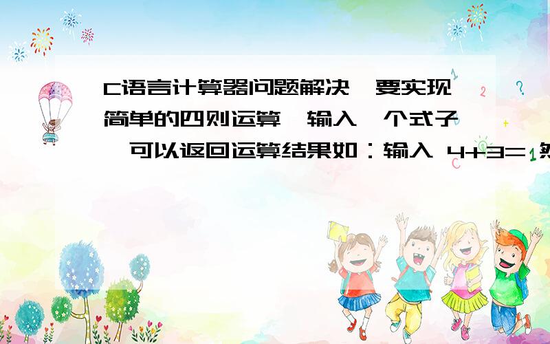 C语言计算器问题解决,要实现简单的四则运算,输入一个式子,可以返回运算结果如：输入 4+3= 然后输出结果