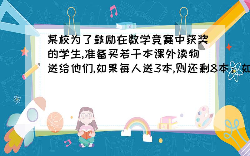 某校为了鼓励在数学竞赛中获奖的学生,准备买若干本课外读物送给他们,如果每人送3本,则还剩8本；如果每人送5本,则最后一人得到的课外读物不足3本,求该校的获奖人数及所买的课外读物的