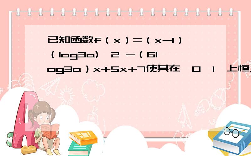 已知函数f（x）=（x-1）（log3a)^2 -（6log3a）x+5x+7使其在【0,1】上恒正 求a的取值范围