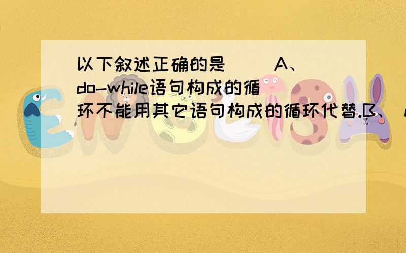 以下叙述正确的是（ ）A、 do-while语句构成的循环不能用其它语句构成的循环代替.B、 do-while语句构成的循环只能用break语句退出.C、 用do-while语句构成的循环,在while后的表达式为非零时结束