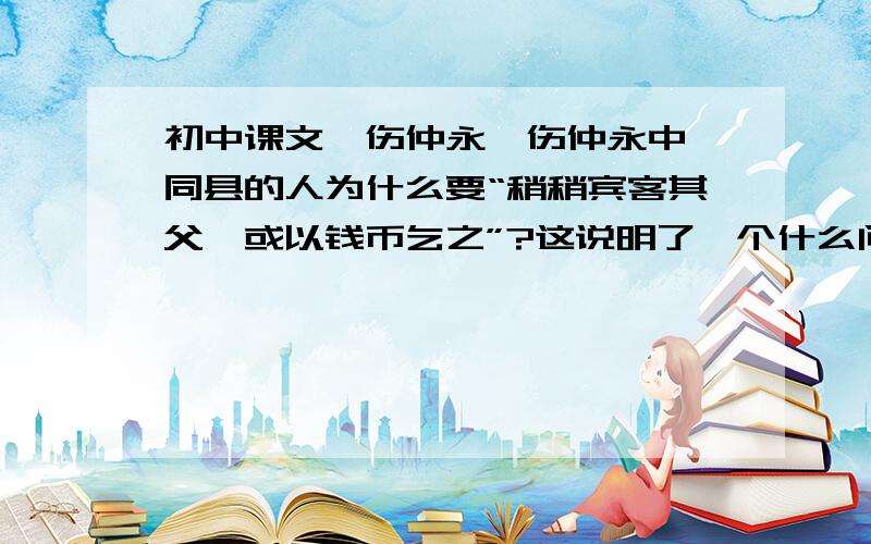 初中课文《伤仲永》伤仲永中 同县的人为什么要“稍稍宾客其父,或以钱币乞之”?这说明了一个什么问题?