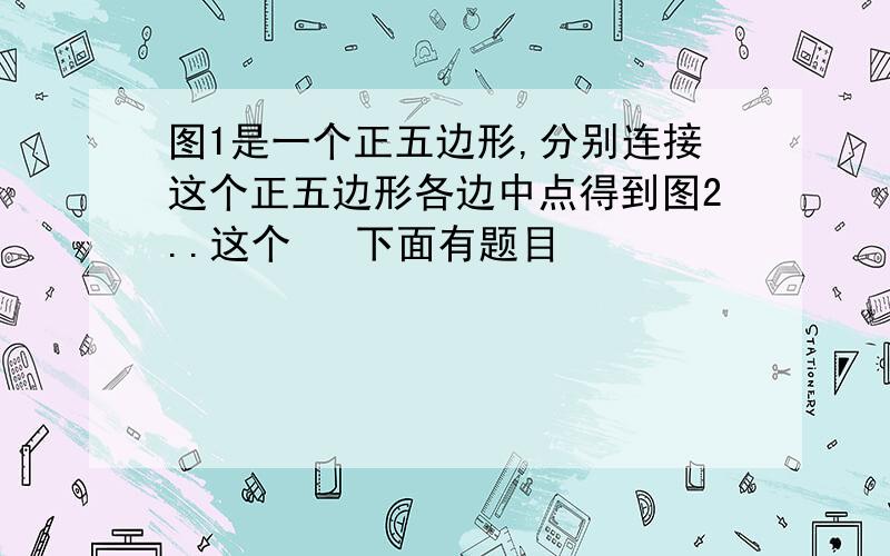 图1是一个正五边形,分别连接这个正五边形各边中点得到图2..这个   下面有题目