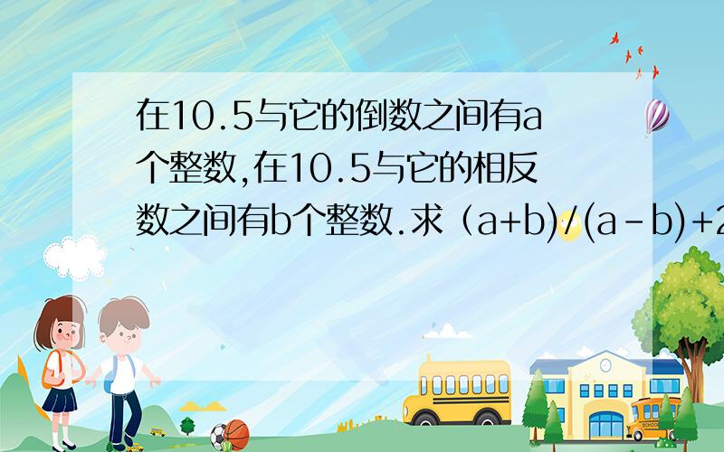 在10.5与它的倒数之间有a个整数,在10.5与它的相反数之间有b个整数.求（a+b)/(a-b)+2的值.（过程!）要有过程!有解 有∵ 有∴    ·····反正要有七年级数学的全部过程!急急急急急急急急~~~~~~~~~~~