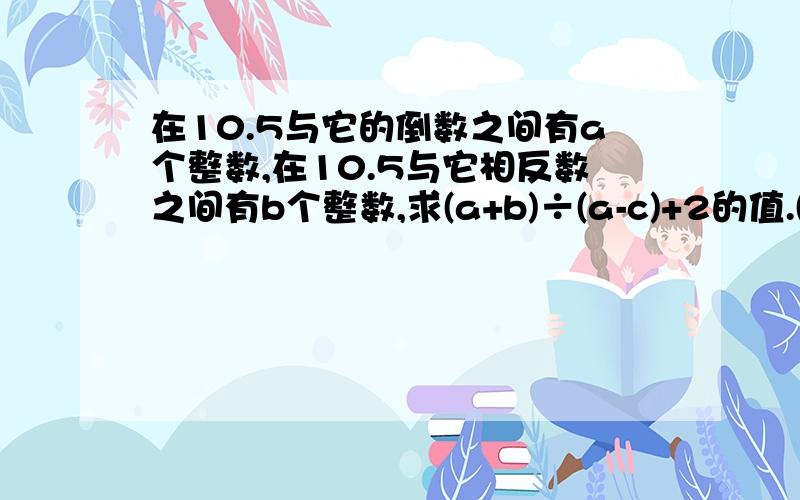 在10.5与它的倒数之间有a个整数,在10.5与它相反数之间有b个整数,求(a+b)÷(a-c)+2的值.(有过程,必采纳)