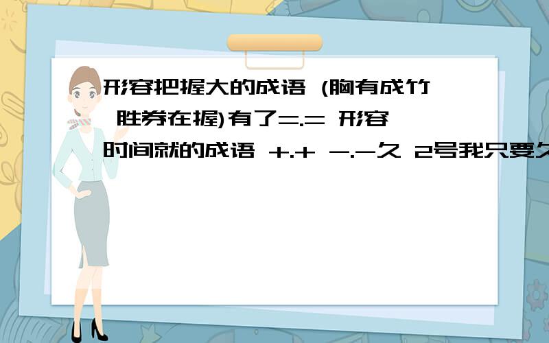 形容把握大的成语 (胸有成竹 胜券在握)有了=.= 形容时间就的成语 +.+ -.-久 2号我只要久 而且你的都不太对啊