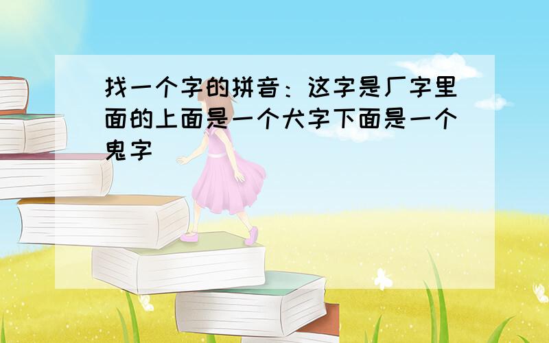 找一个字的拼音：这字是厂字里面的上面是一个犬字下面是一个鬼字