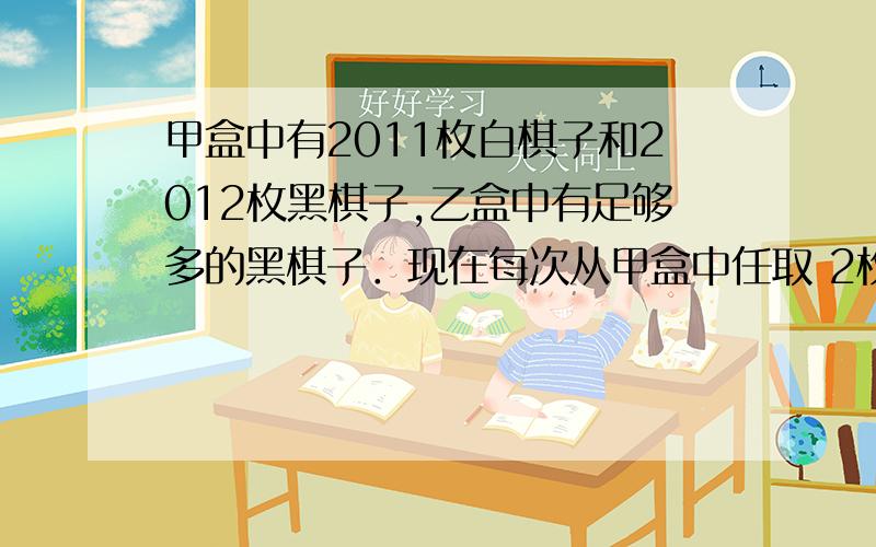 甲盒中有2011枚白棋子和2012枚黑棋子,乙盒中有足够多的黑棋子．现在每次从甲盒中任取 2枚棋子缝在外面如果被取出的2枚棋子是同颜色的,就从乙盒中取1枚黑棋子放入甲盒中；如果取出的 2枚