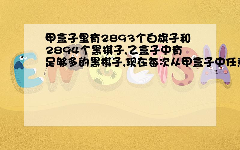 甲盒子里有2893个白旗子和2894个黑棋子,乙盒子中有足够多的黑棋子,现在每次从甲盒子中任意取两个棋子放在外面,如果被取出的两个棋子是同样颜色的,就从乙盒子中 取1个黑棋子放入甲盒子,