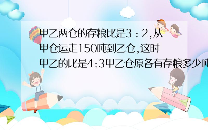 甲乙两仓的存粮比是3：2,从甲仓运走150吨到乙仓,这时甲乙的比是4:3甲乙仓原各有存粮多少吨?