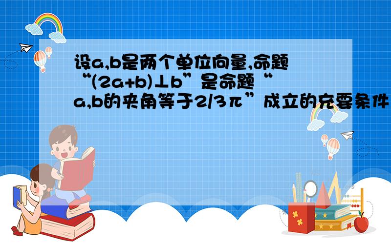 设a,b是两个单位向量,命题“(2a+b)⊥b”是命题“a,b的夹角等于2/3π”成立的充要条件 “(2a+b)⊥b”←→(2a+b)·b＝0 （好吧.我承认问题很蠢...但是,我确实忘了.）到底是怎么解释 为什么可以直接