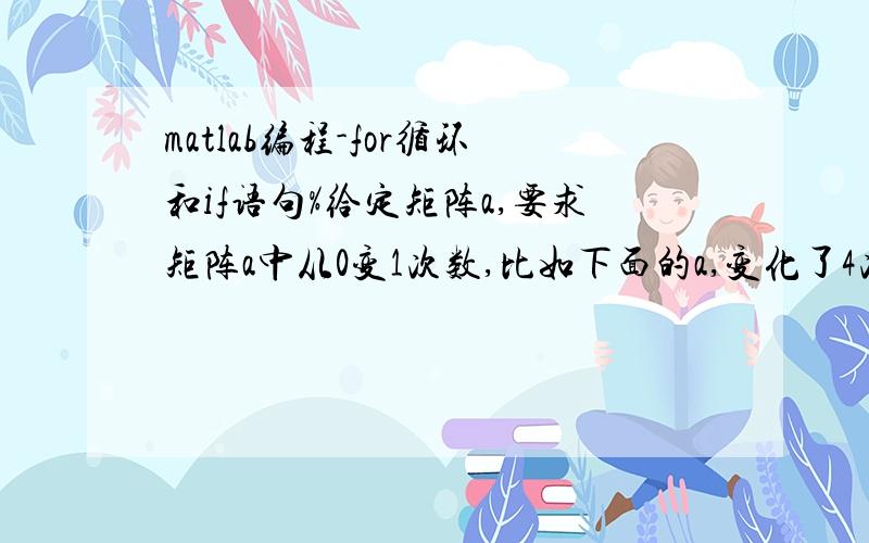 matlab编程-for循环和if语句%给定矩阵a,要求矩阵a中从0变1次数,比如下面的a,变化了4次,a=[0 1 1 0 1 0];s=0;for n=1:1:5if a(n)>a(n+1) s=s+1else s=s+0ends