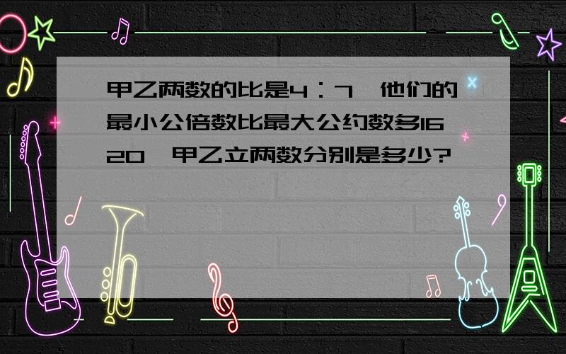 甲乙两数的比是4：7,他们的最小公倍数比最大公约数多1620,甲乙立两数分别是多少?