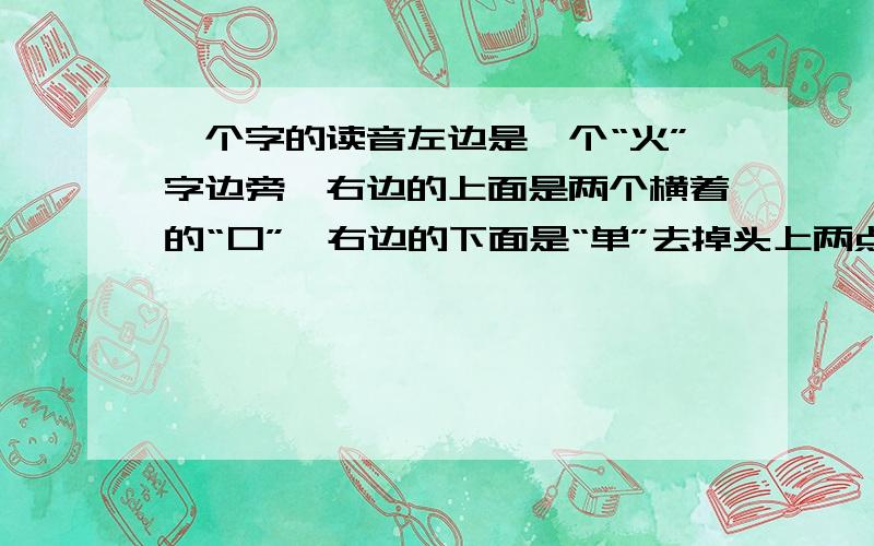 一个字的读音左边是一个“火”字边旁,右边的上面是两个横着的“口”,右边的下面是“单”去掉头上两点.