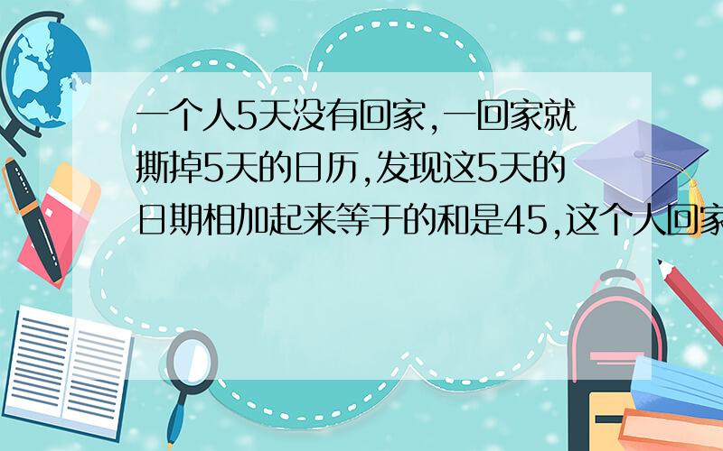 一个人5天没有回家,一回家就撕掉5天的日历,发现这5天的日期相加起来等于的和是45,这个人回家的这一天是几号?