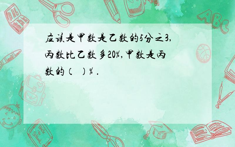 应该是甲数是乙数的5分之3,丙数比乙数多20%,甲数是丙数的（ ）% .