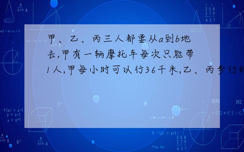 甲、乙、丙三人都要从a到b地去,甲有一辆摩托车每次只能带1人,甲每小时可以行36千米,乙、丙步行的速度为每小时4千米.已知a、b两地相距36千米,求三人同时到达的最短时间为多少小时?