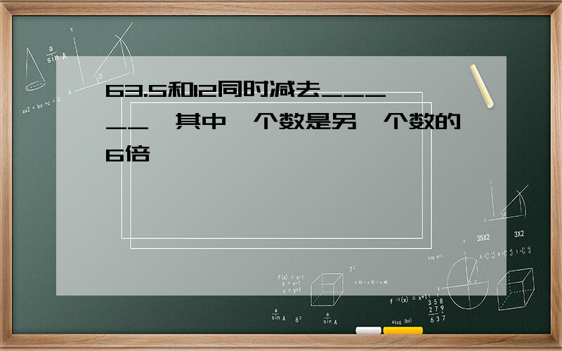 63.5和12同时减去_____,其中一个数是另一个数的6倍