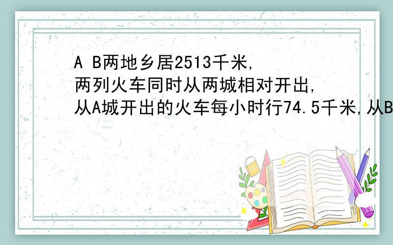 A B两地乡居2513千米,两列火车同时从两城相对开出,从A城开出的火车每小时行74.5千米,从B城开出的火车每小时行72.5千米,12小时候,两车相距多少千米?12小时后 对的可以追分哦!