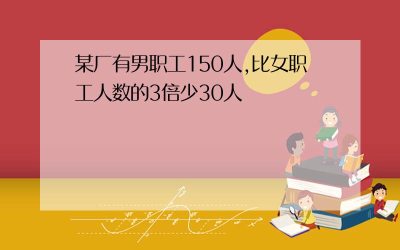 某厂有男职工150人,比女职工人数的3倍少30人