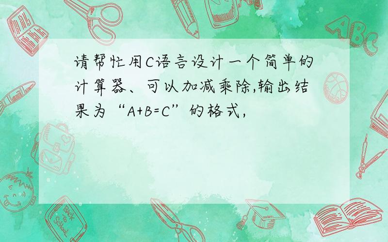 请帮忙用C语言设计一个简单的计算器、可以加减乘除,输出结果为“A+B=C”的格式,