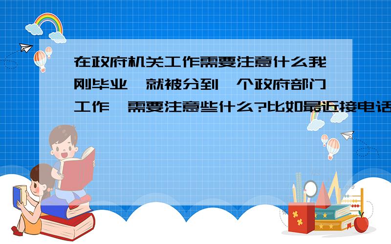 在政府机关工作需要注意什么我刚毕业,就被分到一个政府部门工作,需要注意些什么?比如最近接电话,对一些不认识的领导人员我都不知道该怎么称呼.也不知道对方是不是领导,也不知道官位