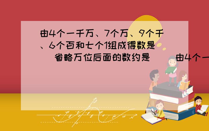 由4个一千万、7个万、9个千、6个百和七个1组成得数是（ )省略万位后面的数约是（ ）由4个一千万、7个万、9个千、6个百和七个1组成得数是（ )省略万位后面的数约是（ ）括号里怎么填