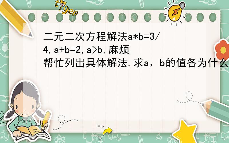 二元二次方程解法a*b=3/4,a+b=2,a>b,麻烦帮忙列出具体解法,求a，b的值各为什么