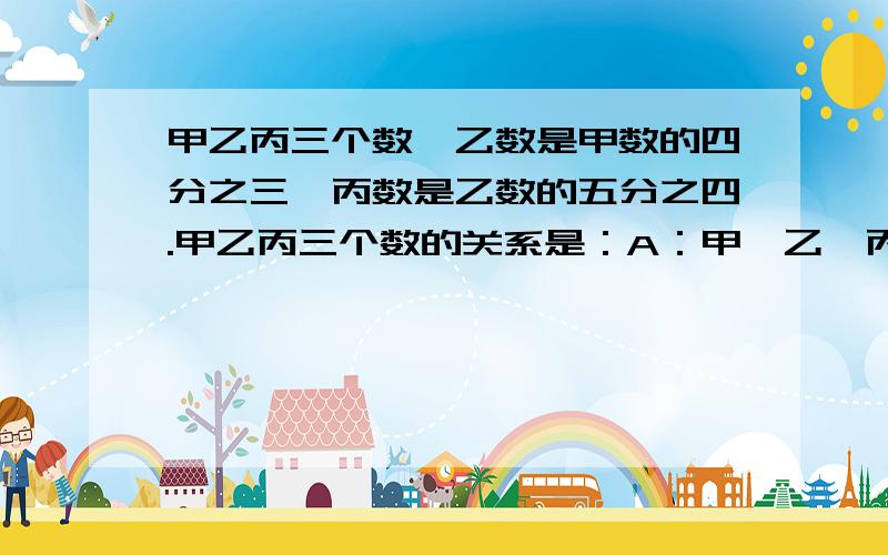 甲乙丙三个数,乙数是甲数的四分之三,丙数是乙数的五分之四.甲乙丙三个数的关系是：A：甲＞乙＞丙B：丙＞乙＞甲 C：乙＞丙＞甲