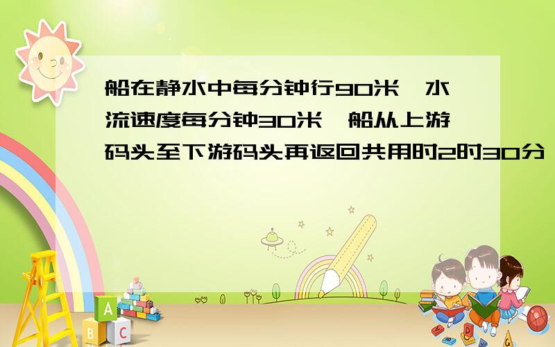 船在静水中每分钟行90米,水流速度每分钟30米,船从上游码头至下游码头再返回共用时2时30分,求船从上游至下游用时多少?