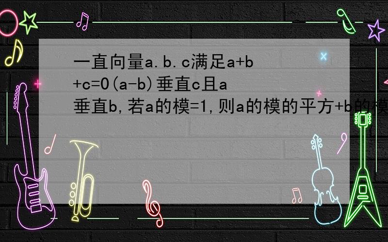 一直向量a.b.c满足a+b+c=0(a-b)垂直c且a垂直b,若a的模=1,则a的模的平方+b的模的平方+c的模的平方=?