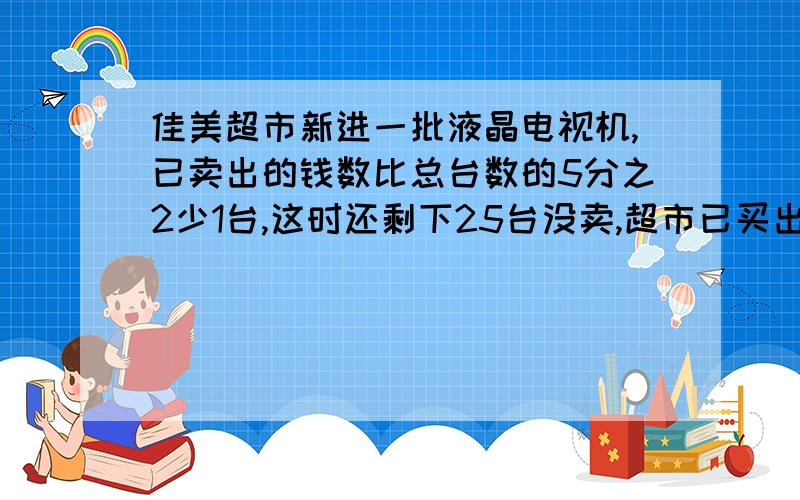 佳美超市新进一批液晶电视机,已卖出的钱数比总台数的5分之2少1台,这时还剩下25台没卖,超市已买出多少台