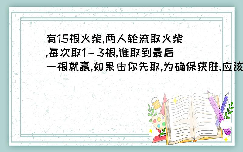 有15根火柴,两人轮流取火柴,每次取1－3根,谁取到最后一根就赢,如果由你先取,为确保获胜,应该怎样取急呀啊啊啊啊啊啊啊啊啊啊啊啊啊啊啊啊啊啊啊啊啊啊啊啊啊啊啊啊