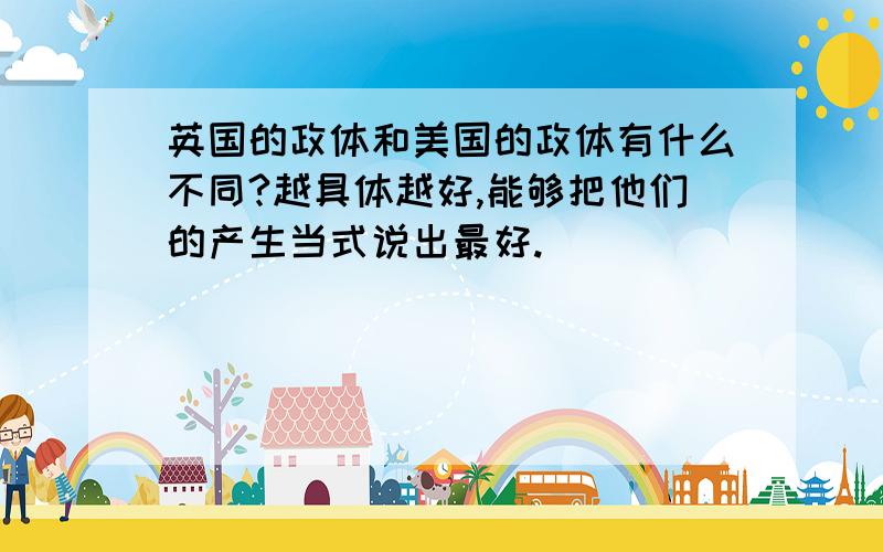 英国的政体和美国的政体有什么不同?越具体越好,能够把他们的产生当式说出最好.