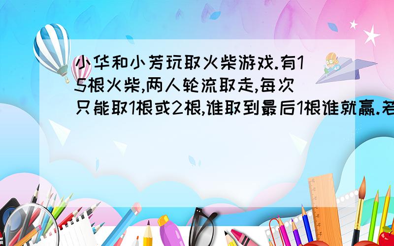 小华和小芳玩取火柴游戏.有15根火柴,两人轮流取走,每次只能取1根或2根,谁取到最后1根谁就赢.若小华想赢,是应先取火柴,还是应后取火柴?怎样取?