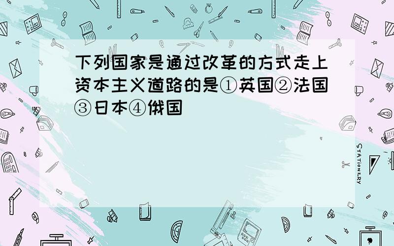 下列国家是通过改革的方式走上资本主义道路的是①英国②法国③日本④俄国