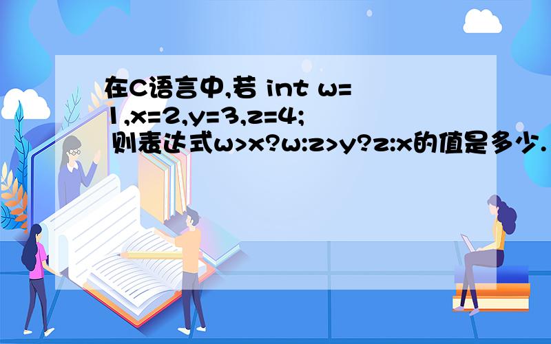 在C语言中,若 int w=1,x=2,y=3,z=4; 则表达式w>x?w:z>y?z:x的值是多少.