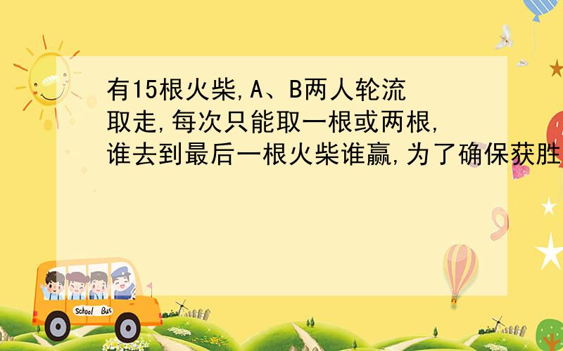 有15根火柴,A、B两人轮流取走,每次只能取一根或两根,谁去到最后一根火柴谁赢,为了确保获胜.是应该先取火柴,还是后取?怎样去?