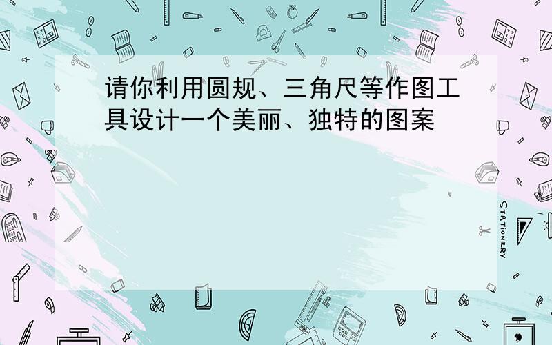 请你利用圆规、三角尺等作图工具设计一个美丽、独特的图案