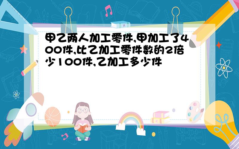 甲乙两人加工零件,甲加工了400件,比乙加工零件数的2倍少100件,乙加工多少件